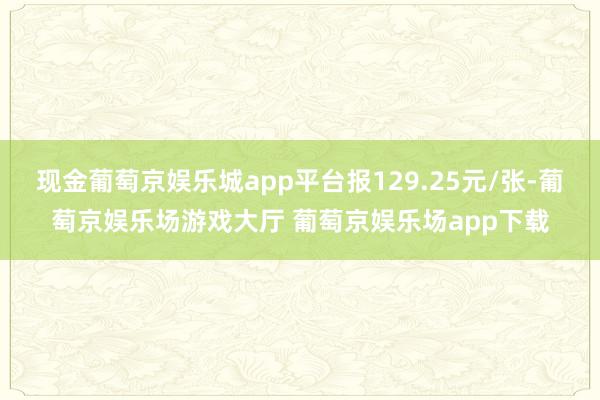 现金葡萄京娱乐城app平台报129.25元/张-葡萄京娱乐场游戏大厅 葡萄京娱乐场app下载