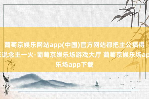 葡萄京娱乐网站app(中国)官方网站都把主公搞得家破东说念主一火-葡萄京娱乐场游戏大厅 葡萄京娱乐场app下载