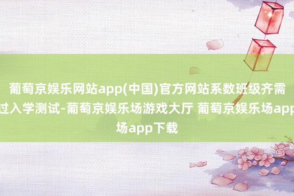 葡萄京娱乐网站app(中国)官方网站系数班级齐需要经过入学测试-葡萄京娱乐场游戏大厅 葡萄京娱乐场app下载