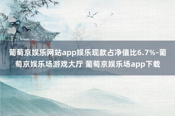 葡萄京娱乐网站app娱乐现款占净值比6.7%-葡萄京娱乐场游戏大厅 葡萄京娱乐场app下载