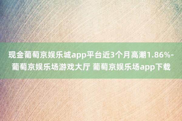 现金葡萄京娱乐城app平台近3个月高潮1.86%-葡萄京娱乐场游戏大厅 葡萄京娱乐场app下载