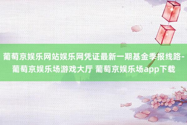 葡萄京娱乐网站娱乐网凭证最新一期基金季报线路-葡萄京娱乐场游戏大厅 葡萄京娱乐场app下载