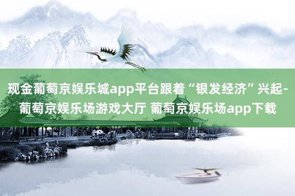 现金葡萄京娱乐城app平台跟着“银发经济”兴起-葡萄京娱乐场游戏大厅 葡萄京娱乐场app下载