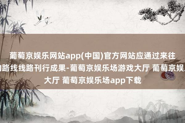 葡萄京娱乐网站app(中国)官方网站应通过来往商协会认同的路线线路刊行成果-葡萄京娱乐场游戏大厅 葡萄京娱乐场app下载