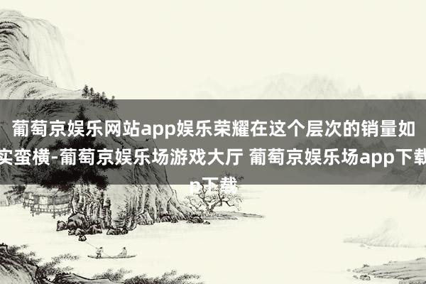 葡萄京娱乐网站app娱乐荣耀在这个层次的销量如实蛮横-葡萄京娱乐场游戏大厅 葡萄京娱乐场app下载