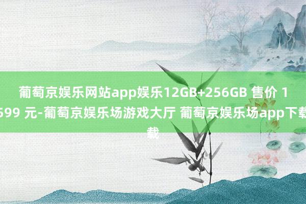 葡萄京娱乐网站app娱乐12GB+256GB 售价 1599 元-葡萄京娱乐场游戏大厅 葡萄京娱乐场app下载