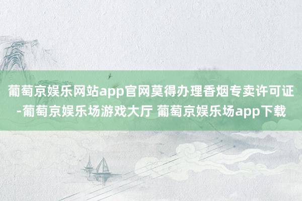 葡萄京娱乐网站app官网莫得办理香烟专卖许可证-葡萄京娱乐场游戏大厅 葡萄京娱乐场app下载