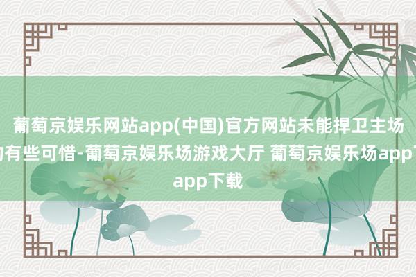 葡萄京娱乐网站app(中国)官方网站未能捍卫主场真的有些可惜-葡萄京娱乐场游戏大厅 葡萄京娱乐场app下载