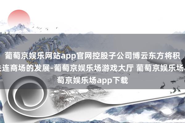 葡萄京娱乐网站app官网控股子公司博云东方将积极祥和关连商场的发展-葡萄京娱乐场游戏大厅 葡萄京娱乐场app下载