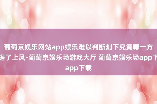 葡萄京娱乐网站app娱乐难以判断刻下究竟哪一方占据了上风-葡萄京娱乐场游戏大厅 葡萄京娱乐场app下载