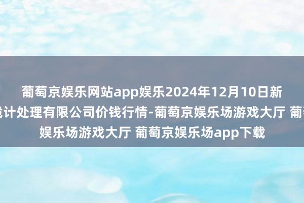 葡萄京娱乐网站app娱乐2024年12月10日新疆绿珠九鼎农产物诡计处理有限公司价钱行情-葡萄京娱乐场游戏大厅 葡萄京娱乐场app下载