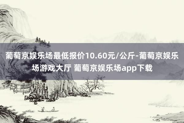 葡萄京娱乐场最低报价10.60元/公斤-葡萄京娱乐场游戏大厅 葡萄京娱乐场app下载