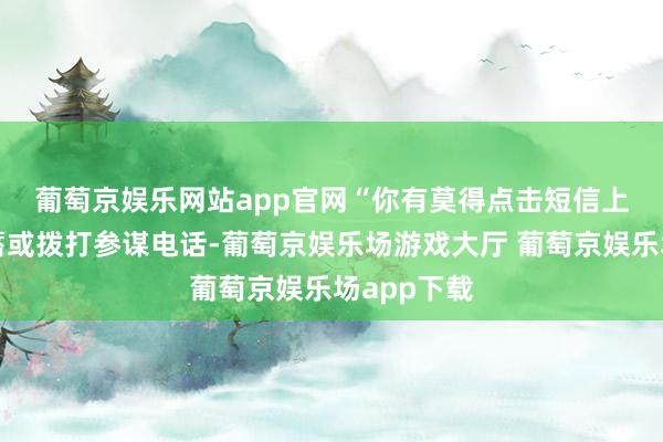 葡萄京娱乐网站app官网　　“你有莫得点击短信上的不解蕴蓄或拨打参谋电话-葡萄京娱乐场游戏大厅 葡萄京娱乐场app下载