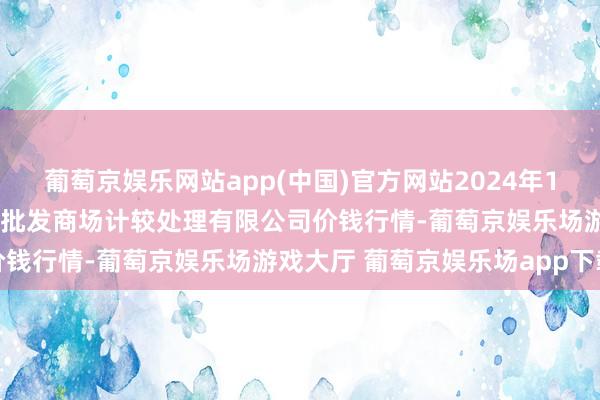 葡萄京娱乐网站app(中国)官方网站2024年12月17日上海农居品中心批发商场计较处理有限公司价钱行情-葡萄京娱乐场游戏大厅 葡萄京娱乐场app下载