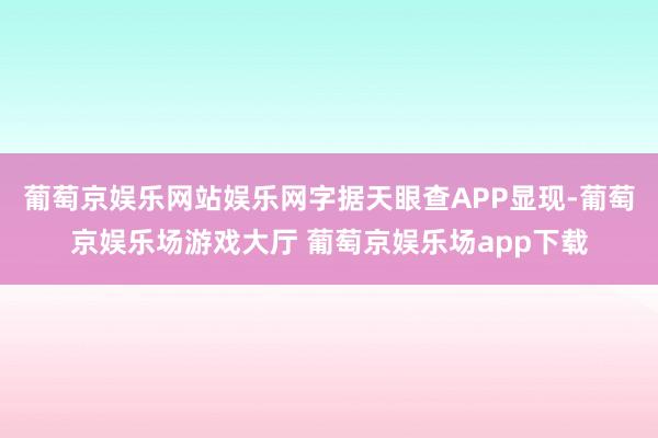 葡萄京娱乐网站娱乐网字据天眼查APP显现-葡萄京娱乐场游戏大厅 葡萄京娱乐场app下载