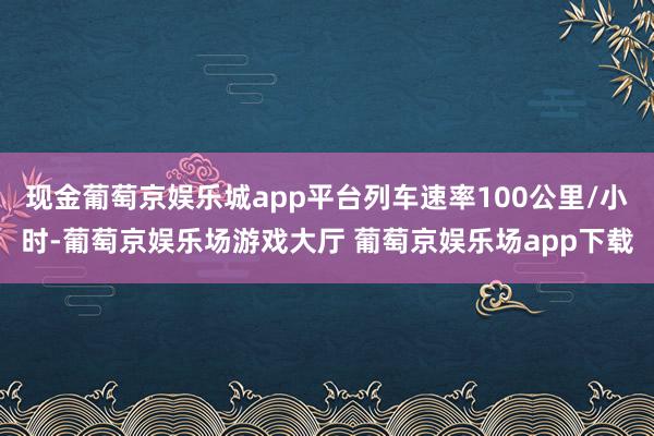 现金葡萄京娱乐城app平台列车速率100公里/小时-葡萄京娱乐场游戏大厅 葡萄京娱乐场app下载