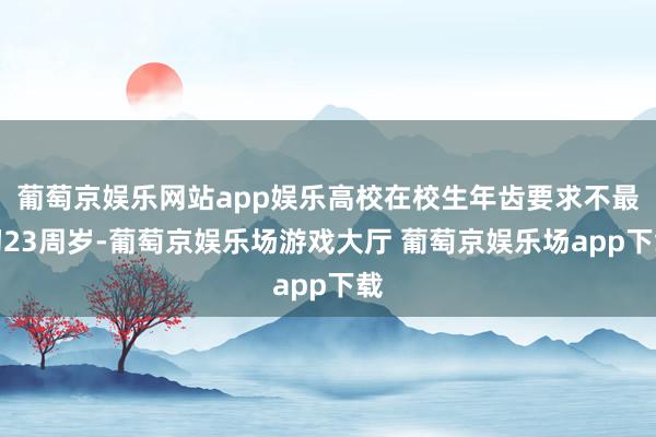 葡萄京娱乐网站app娱乐高校在校生年齿要求不最初23周岁-葡萄京娱乐场游戏大厅 葡萄京娱乐场app下载