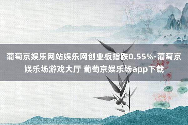 葡萄京娱乐网站娱乐网创业板指跌0.55%-葡萄京娱乐场游戏大厅 葡萄京娱乐场app下载