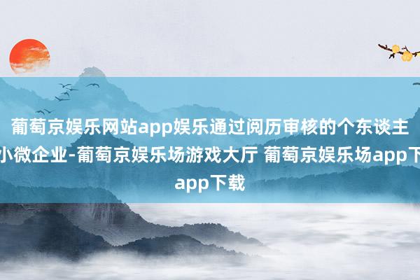 葡萄京娱乐网站app娱乐通过阅历审核的个东谈主或小微企业-葡萄京娱乐场游戏大厅 葡萄京娱乐场app下载
