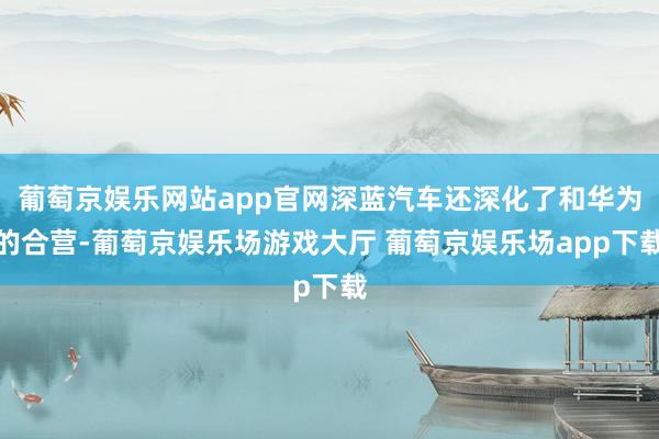 葡萄京娱乐网站app官网深蓝汽车还深化了和华为的合营-葡萄京娱乐场游戏大厅 葡萄京娱乐场app下载