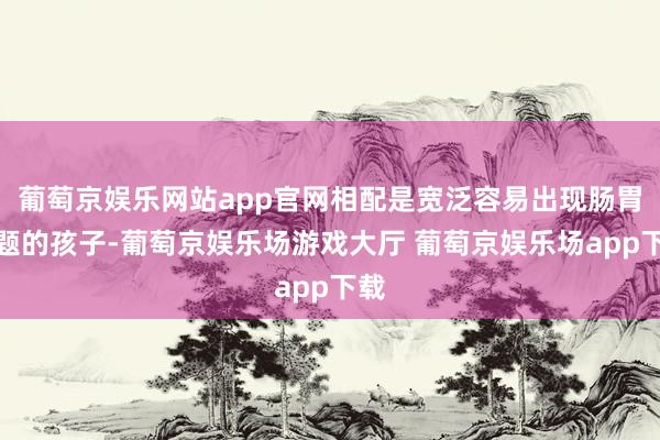 葡萄京娱乐网站app官网相配是宽泛容易出现肠胃问题的孩子-葡萄京娱乐场游戏大厅 葡萄京娱乐场app下载