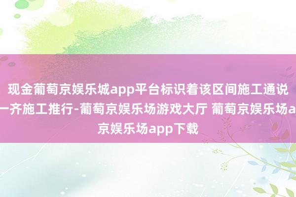 现金葡萄京娱乐城app平台标识着该区间施工通说念完成一齐施工推行-葡萄京娱乐场游戏大厅 葡萄京娱乐场app下载