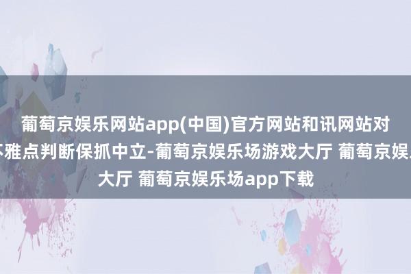 葡萄京娱乐网站app(中国)官方网站和讯网站对文中敷陈、不雅点判断保抓中立-葡萄京娱乐场游戏大厅 葡萄京娱乐场app下载