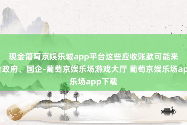 现金葡萄京娱乐城app平台　　这些应收账款可能来自场合政府、国企-葡萄京娱乐场游戏大厅 葡萄京娱乐场app下载