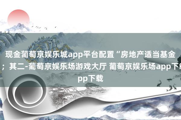 现金葡萄京娱乐城app平台配置“房地产适当基金”；其二-葡萄京娱乐场游戏大厅 葡萄京娱乐场app下载