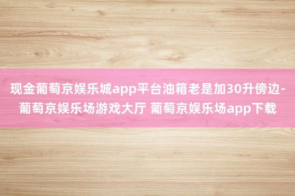 现金葡萄京娱乐城app平台油箱老是加30升傍边-葡萄京娱乐场游戏大厅 葡萄京娱乐场app下载