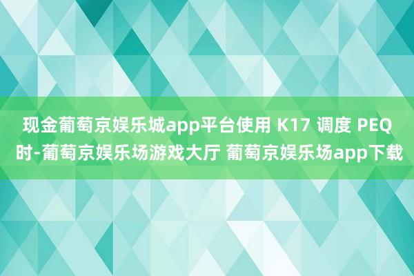 现金葡萄京娱乐城app平台使用 K17 调度 PEQ 时-葡萄京娱乐场游戏大厅 葡萄京娱乐场app下载