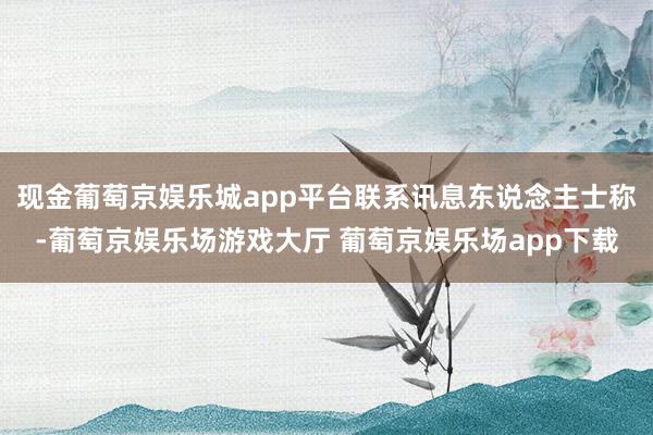 现金葡萄京娱乐城app平台联系讯息东说念主士称-葡萄京娱乐场游戏大厅 葡萄京娱乐场app下载