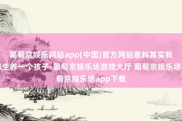 葡萄京娱乐网站app(中国)官方网站意料其实我方不错再生养一个孩子-葡萄京娱乐场游戏大厅 葡萄京娱乐场app下载