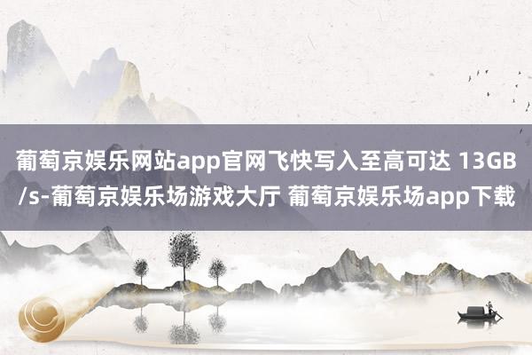 葡萄京娱乐网站app官网飞快写入至高可达 13GB/s-葡萄京娱乐场游戏大厅 葡萄京娱乐场app下载