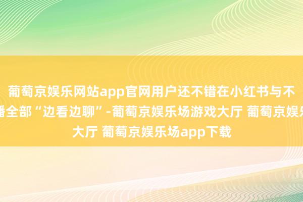 葡萄京娱乐网站app官网用户还不错在小红书与不同明星、主播全部“边看边聊”-葡萄京娱乐场游戏大厅 葡萄京娱乐场app下载