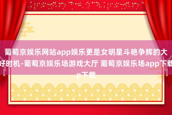 葡萄京娱乐网站app娱乐更是女明星斗艳争辉的大好时机-葡萄京娱乐场游戏大厅 葡萄京娱乐场app下载