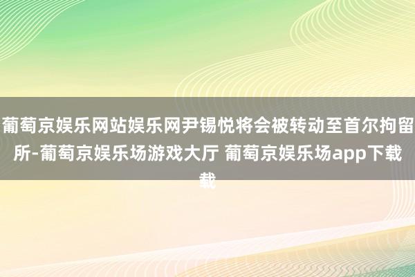 葡萄京娱乐网站娱乐网尹锡悦将会被转动至首尔拘留所-葡萄京娱乐场游戏大厅 葡萄京娱乐场app下载