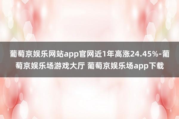葡萄京娱乐网站app官网近1年高涨24.45%-葡萄京娱乐场游戏大厅 葡萄京娱乐场app下载