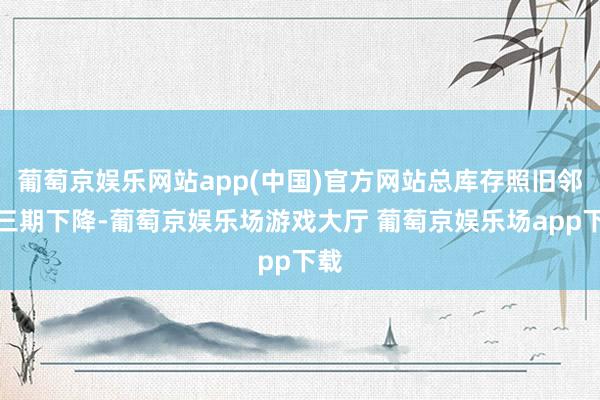 葡萄京娱乐网站app(中国)官方网站总库存照旧邻接三期下降-葡萄京娱乐场游戏大厅 葡萄京娱乐场app下载