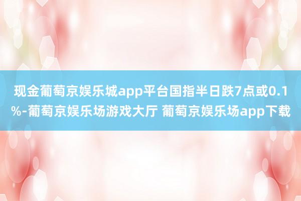 现金葡萄京娱乐城app平台国指半日跌7点或0.1%-葡萄京娱乐场游戏大厅 葡萄京娱乐场app下载