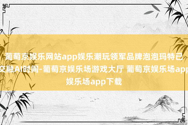 葡萄京娱乐网站app娱乐潮玩领军品牌泡泡玛特已领先交融AI时间-葡萄京娱乐场游戏大厅 葡萄京娱乐场app下载