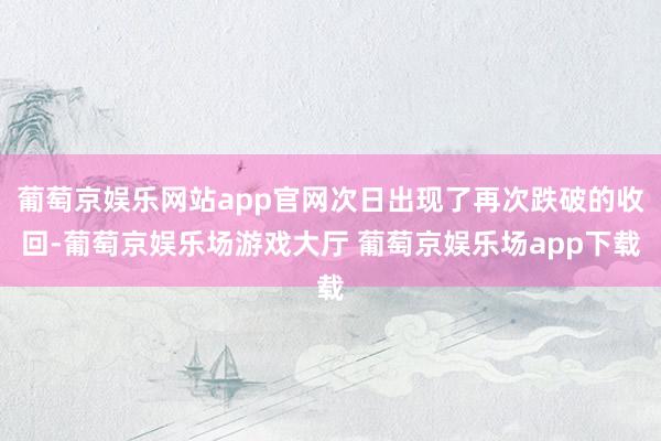 葡萄京娱乐网站app官网次日出现了再次跌破的收回-葡萄京娱乐场游戏大厅 葡萄京娱乐场app下载