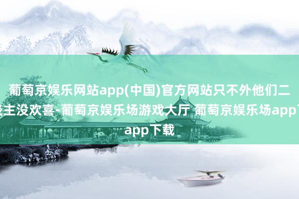 葡萄京娱乐网站app(中国)官方网站只不外他们二东谈主没欢喜-葡萄京娱乐场游戏大厅 葡萄京娱乐场app下载