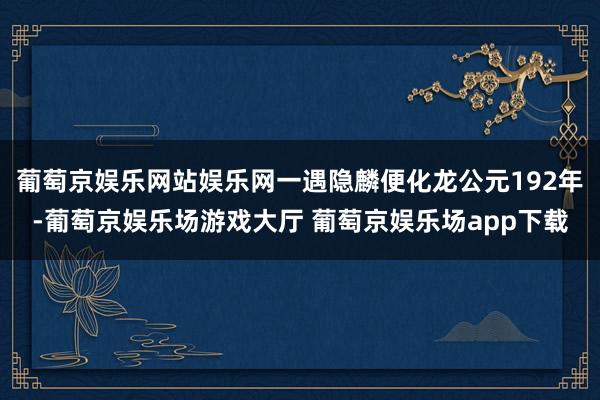 葡萄京娱乐网站娱乐网一遇隐麟便化龙公元192年-葡萄京娱乐场游戏大厅 葡萄京娱乐场app下载