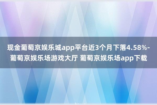 现金葡萄京娱乐城app平台近3个月下落4.58%-葡萄京娱乐场游戏大厅 葡萄京娱乐场app下载