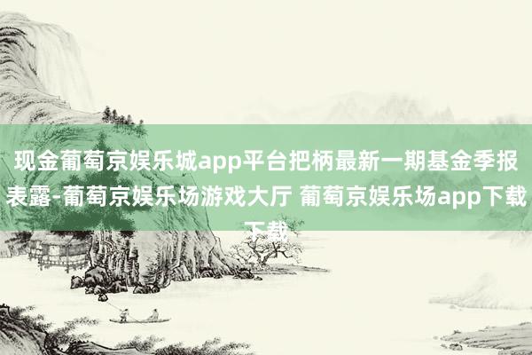 现金葡萄京娱乐城app平台把柄最新一期基金季报表露-葡萄京娱乐场游戏大厅 葡萄京娱乐场app下载