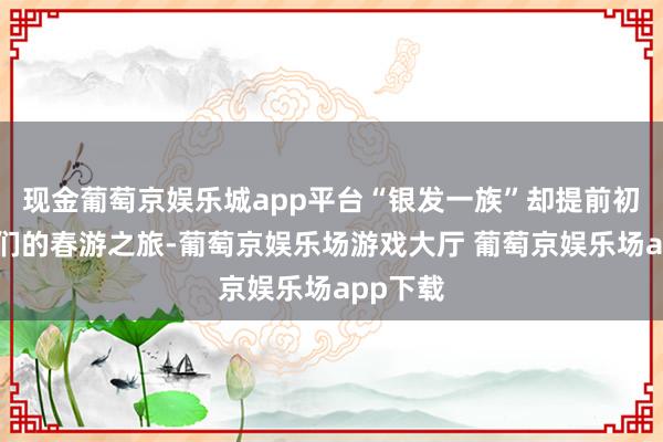 现金葡萄京娱乐城app平台“银发一族”却提前初始了他们的春游之旅-葡萄京娱乐场游戏大厅 葡萄京娱乐场app下载