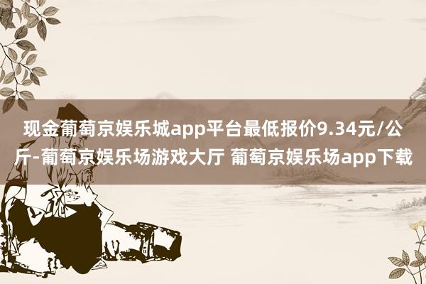 现金葡萄京娱乐城app平台最低报价9.34元/公斤-葡萄京娱乐场游戏大厅 葡萄京娱乐场app下载
