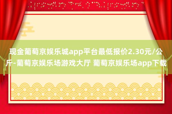 现金葡萄京娱乐城app平台最低报价2.30元/公斤-葡萄京娱乐场游戏大厅 葡萄京娱乐场app下载