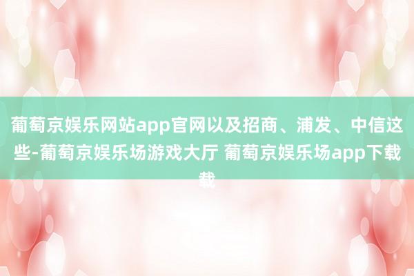 葡萄京娱乐网站app官网以及招商、浦发、中信这些-葡萄京娱乐场游戏大厅 葡萄京娱乐场app下载